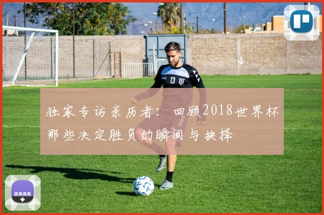 独家专访亲历者:回顾2018世界杯那些决定胜负的瞬间与抉择