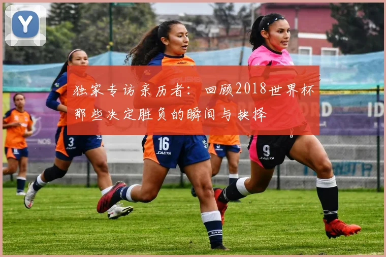 独家专访亲历者：回顾2018世界杯那些决定胜负的瞬间与抉择