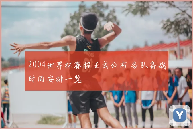 2004世界杯赛程正式公布 各队备战时间安排一览