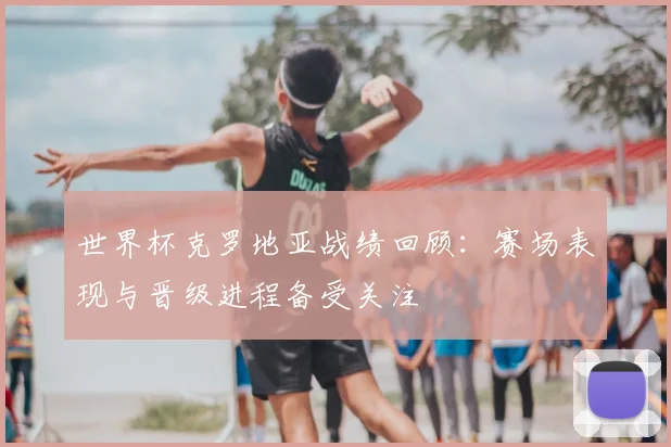 世界杯克罗地亚战绩回顾：赛场表现与晋级进程备受关注