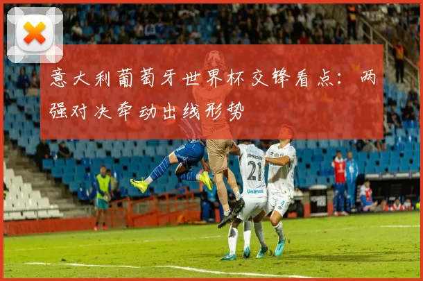 意大利葡萄牙世界杯交锋看点:两强对决牵动出线形势