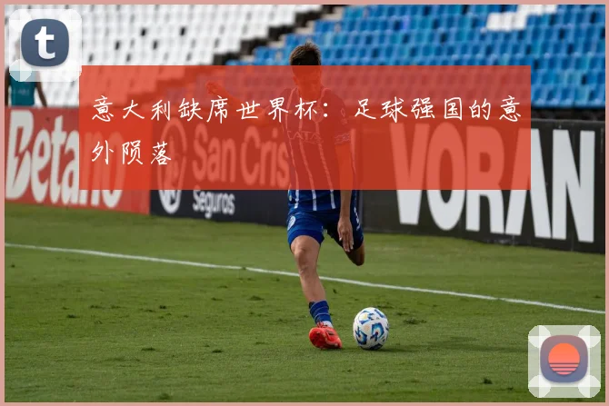 意大利缺席世界杯:足球强国的意外陨落