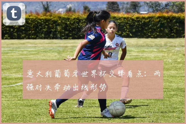 意大利葡萄牙世界杯交锋看点:两强对决牵动出线形势