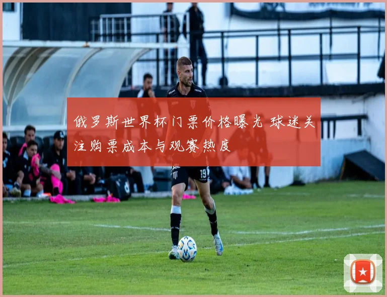 俄罗斯世界杯门票价格曝光 球迷关注购票成本与观赛热度