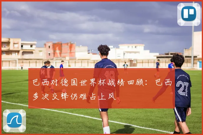 巴西对德国世界杯战绩回顾:巴西多次交锋仍难占上风