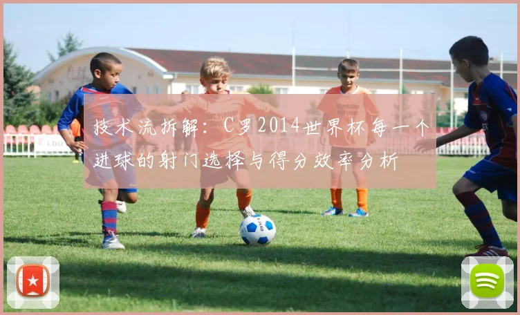 技术流拆解:C罗2014世界杯每一个进球的射门选择与得分效率分析